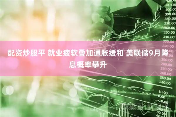 配资炒股平 就业疲软叠加通胀缓和 美联储9月降息概率攀升