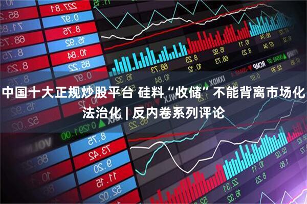 中国十大正规炒股平台 硅料“收储”不能背离市场化法治化 | 反内卷系列评论