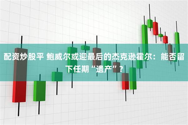 配资炒股平 鲍威尔或迎最后的杰克逊霍尔：能否留下任期“遗产”？