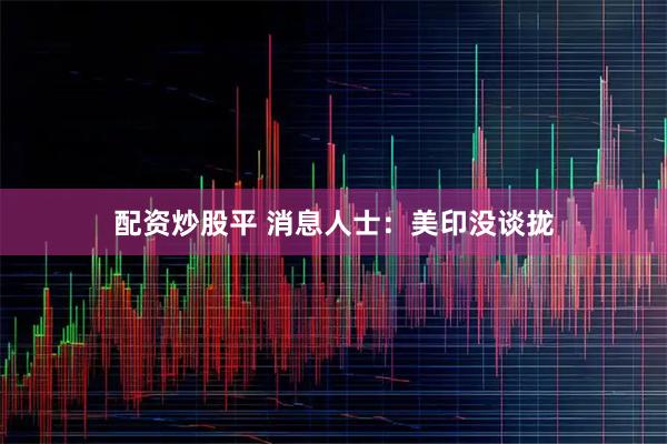 配资炒股平 消息人士：美印没谈拢