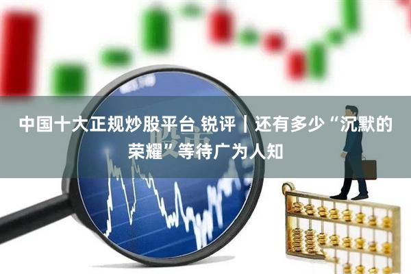 中国十大正规炒股平台 锐评｜还有多少“沉默的荣耀”等待广为人知