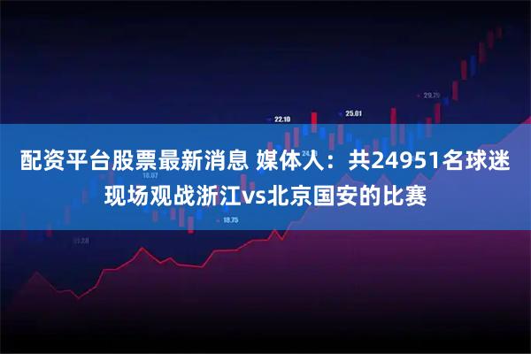 配资平台股票最新消息 媒体人：共24951名球迷现场观战浙江vs北京国安的比赛