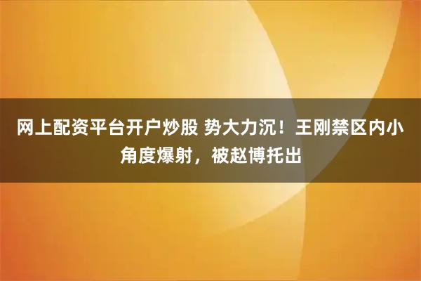 网上配资平台开户炒股 势大力沉！王刚禁区内小角度爆射，被赵博托出