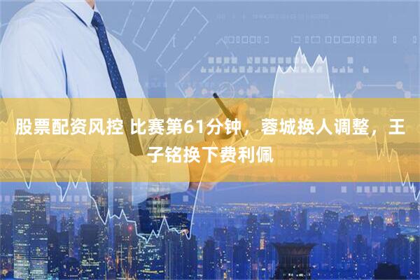 股票配资风控 比赛第61分钟，蓉城换人调整，王子铭换下费利佩