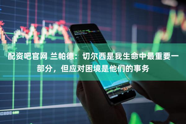 配资吧官网 兰帕德：切尔西是我生命中最重要一部分，但应对困境是他们的事务