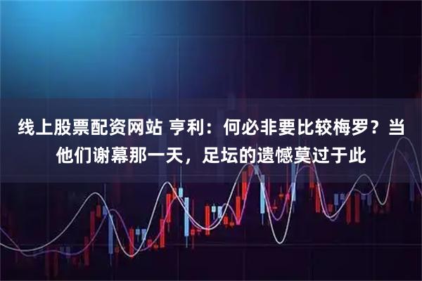 线上股票配资网站 亨利：何必非要比较梅罗？当他们谢幕那一天，足坛的遗憾莫过于此